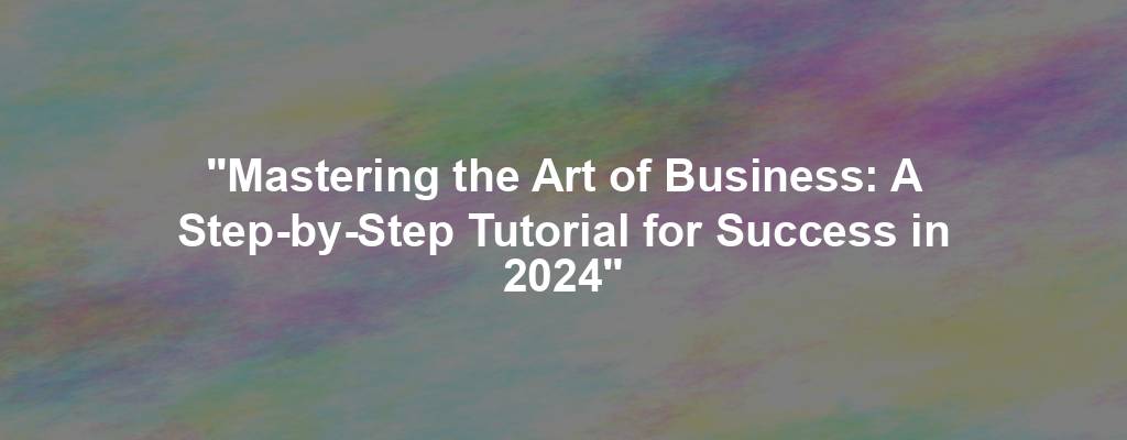 "Mastering the Art of Business: A Step-by-Step Tutorial for Success in 2024"