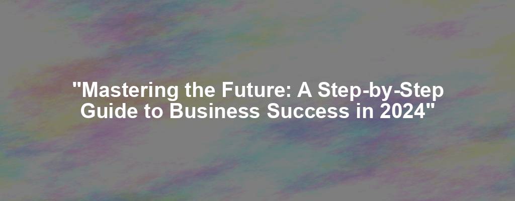 "Mastering the Future: A Step-by-Step Guide to Business Success in 2024"