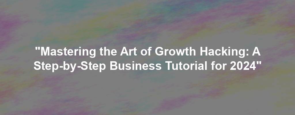 "Mastering the Art of Growth Hacking: A Step-by-Step Business Tutorial for 2024"