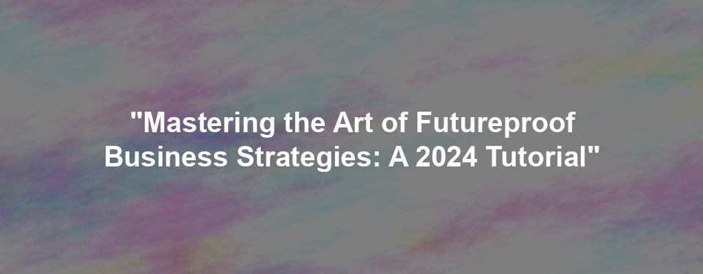 "Mastering the Art of Futureproof Business Strategies: A 2024 Tutorial"