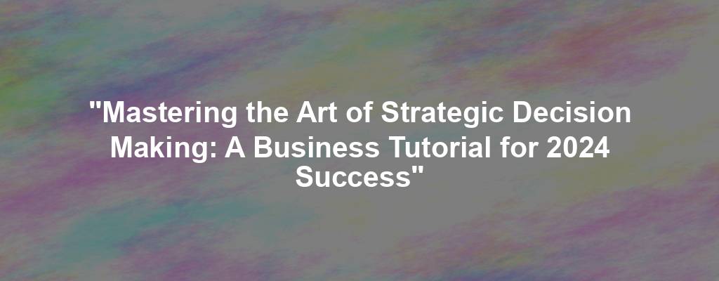 "Mastering the Art of Strategic Decision Making: A Business Tutorial for 2024 Success"