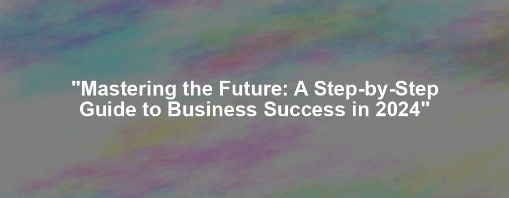 "Mastering the Future: A Step-by-Step Guide to Business Success in 2024"