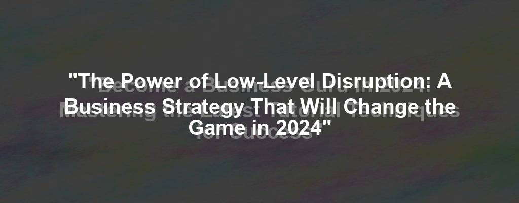 "The Power of Low-Level Disruption: A Business Strategy That Will Change the Game in 2024"