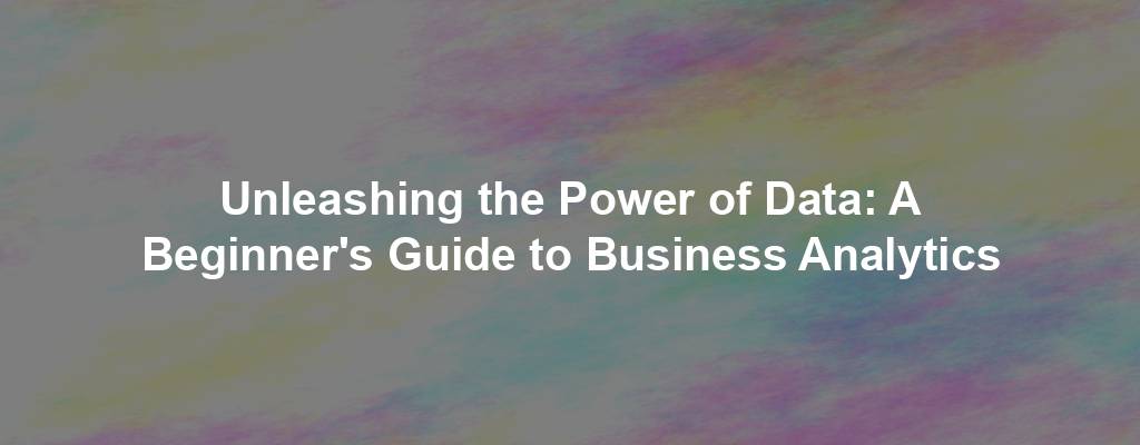 Unleashing the Power of Data: A Beginner's Guide to Business Analytics