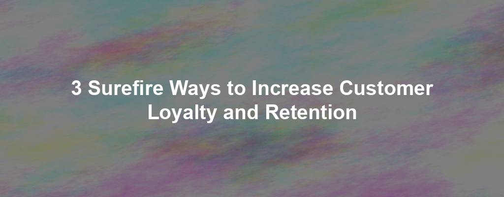 3 Surefire Ways to Increase Customer Loyalty and Retention