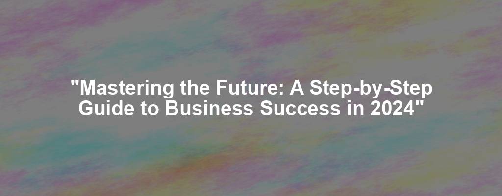 "Mastering the Future: A Step-by-Step Guide to Business Success in 2024"