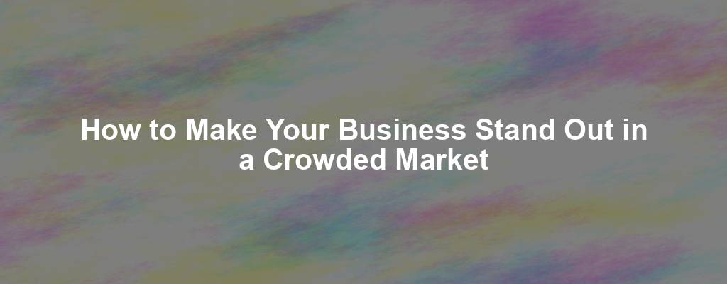 How to Make Your Business Stand Out in a Crowded Market