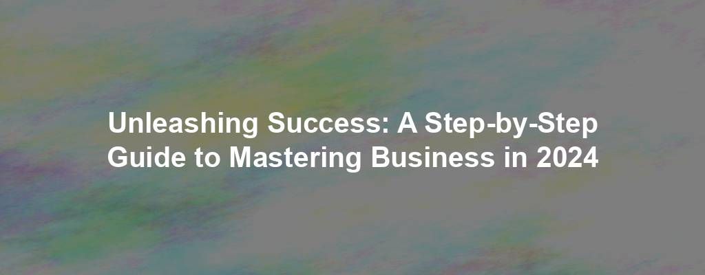 Unleashing Success: A Step-by-Step Guide to Mastering Business in 2024