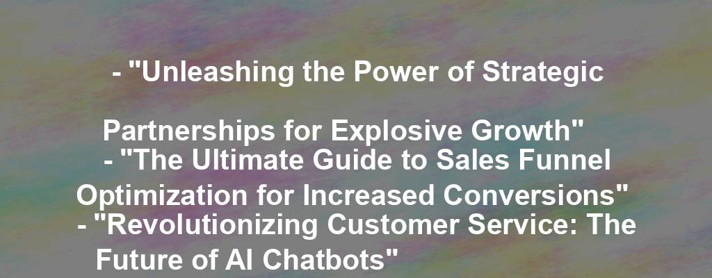 - "Unleashing the Power of Strategic Partnerships for Explosive Growth"
- "The Ultimate Guide to Sales Funnel Optimization for Increased Conversions"
- "Revolutionizing Customer Service: The Future of AI Chatbots"
- "Unlocking the Secrets of Successful E-Commerce Branding"
- "Mastering the Art of Instagram Influencer Marketing"