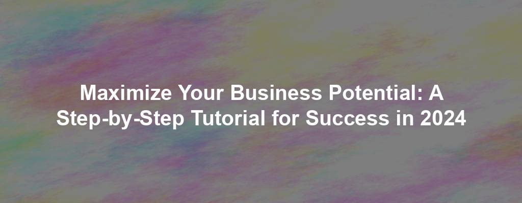 Maximize Your Business Potential: A Step-by-Step Tutorial for Success in 2024