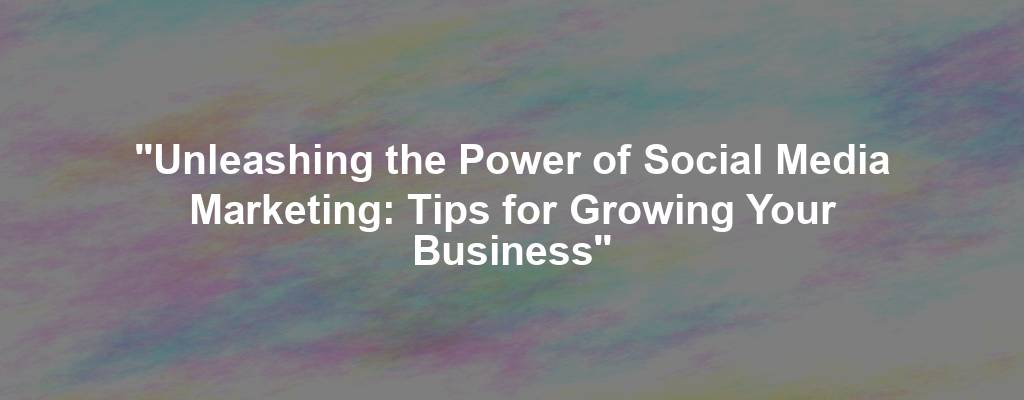 "Unleashing the Power of Social Media Marketing: Tips for Growing Your Business"