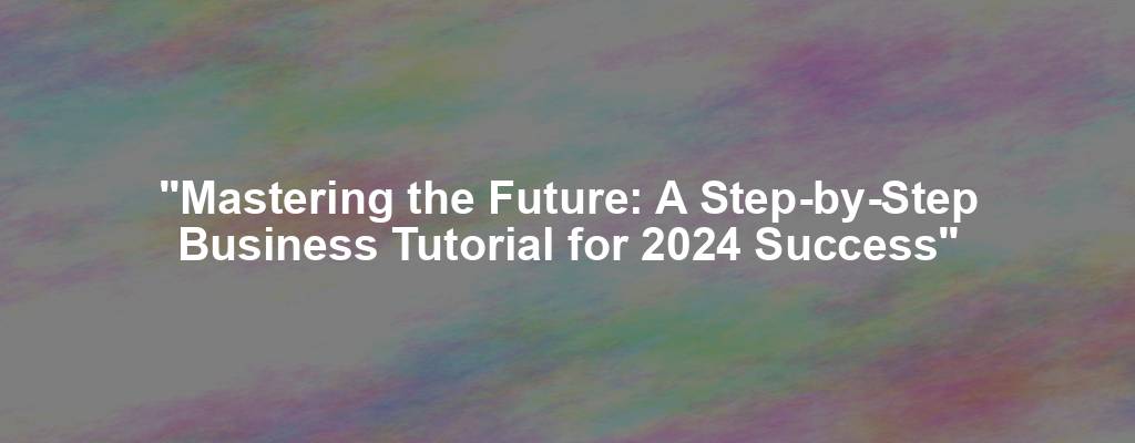 "Mastering the Future: A Step-by-Step Business Tutorial for 2024 Success"