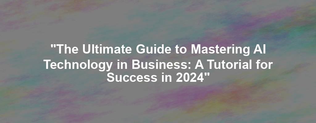 "The Ultimate Guide to Mastering AI Technology in Business: A Tutorial for Success in 2024"