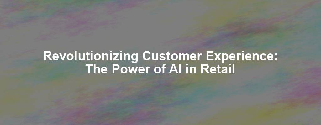 Revolutionizing Customer Experience: The Power of AI in Retail