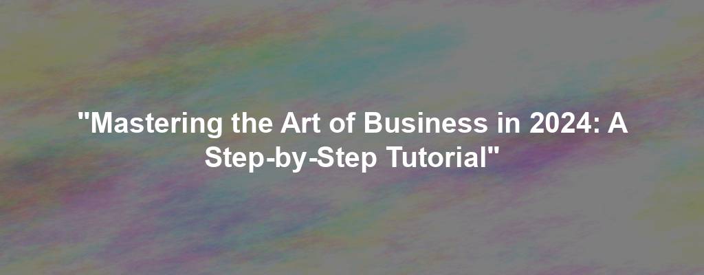 "Mastering the Art of Business in 2024: A Step-by-Step Tutorial"