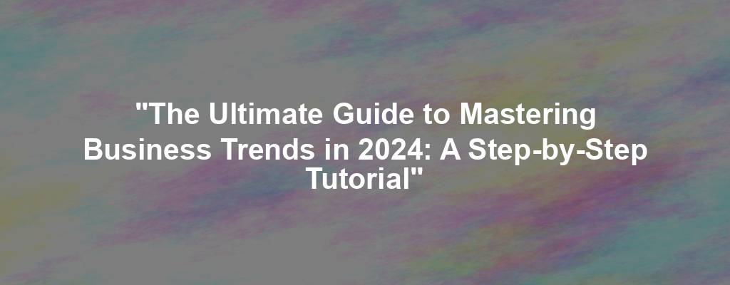 "The Ultimate Guide to Mastering Business Trends in 2024: A Step-by-Step Tutorial"