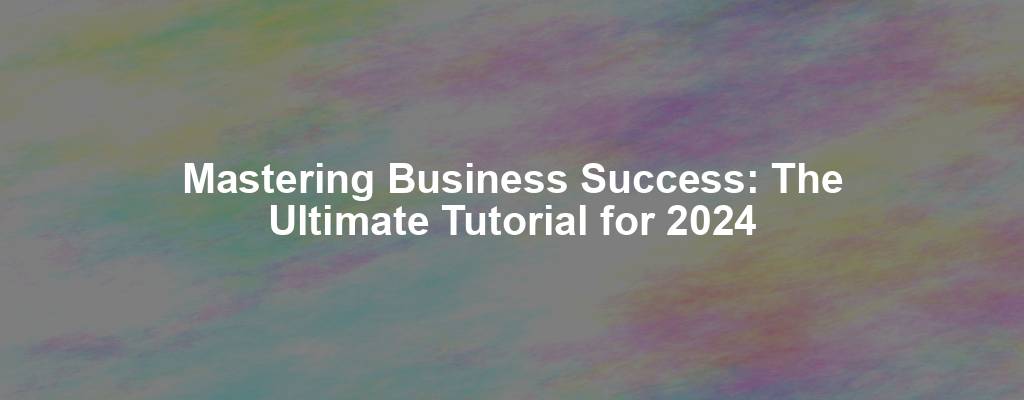 Mastering Business Success: The Ultimate Tutorial for 2024