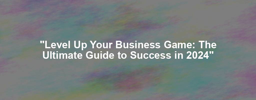 "Level Up Your Business Game: The Ultimate Guide to Success in 2024"