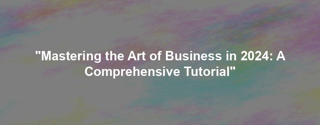 "Mastering the Art of Business in 2024: A Comprehensive Tutorial"