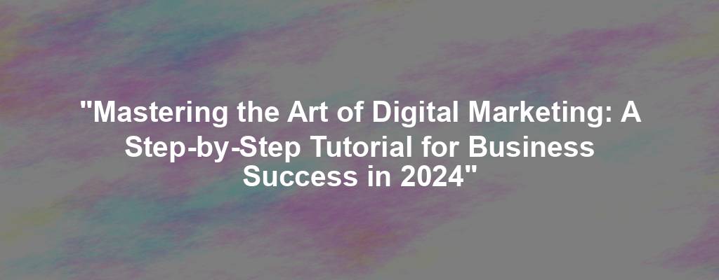 "Mastering the Art of Digital Marketing: A Step-by-Step Tutorial for Business Success in 2024"