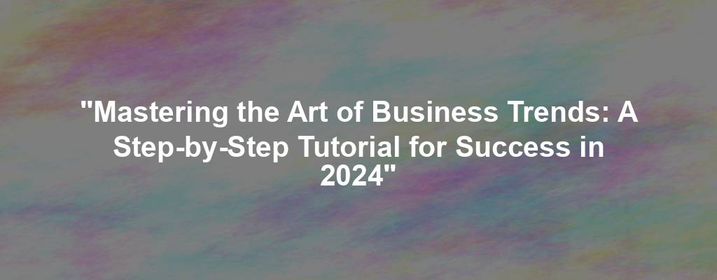 "Mastering the Art of Business Trends: A Step-by-Step Tutorial for Success in 2024"