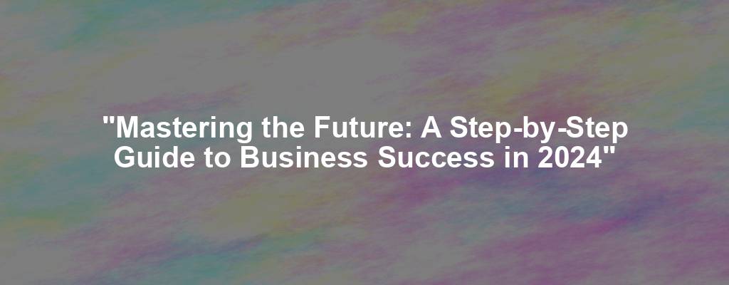 "Mastering the Future: A Step-by-Step Guide to Business Success in 2024"