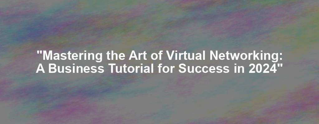 "Mastering the Art of Virtual Networking: A Business Tutorial for Success in 2024"