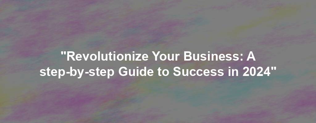 "Revolutionize Your Business: A step-by-step Guide to Success in 2024"