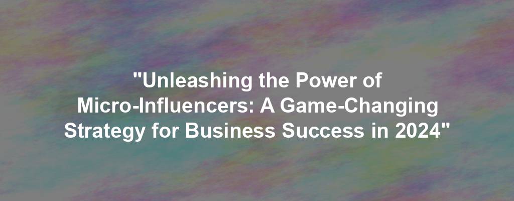 "Unleashing the Power of Micro-Influencers: A Game-Changing Strategy for Business Success in 2024"