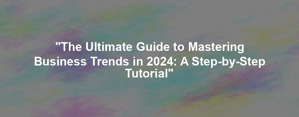 "The Ultimate Guide to Mastering Business Trends in 2024: A Step-by-Step Tutorial"