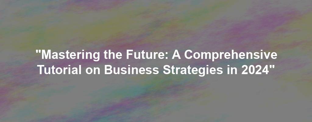 "Mastering the Future: A Comprehensive Tutorial on Business Strategies in 2024"