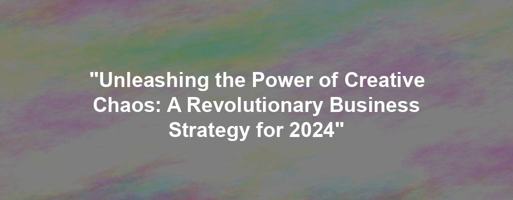 "Unleashing the Power of Creative Chaos: A Revolutionary Business Strategy for 2024"