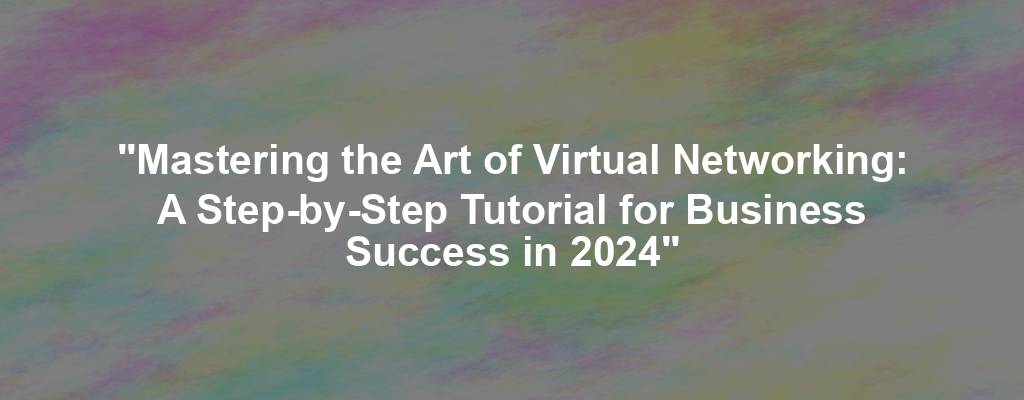 "Mastering the Art of Virtual Networking: A Step-by-Step Tutorial for Business Success in 2024"