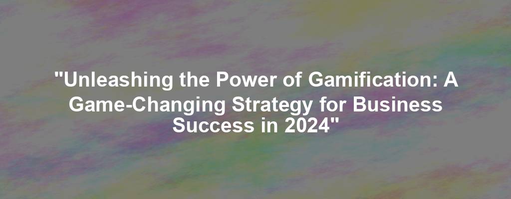 "Unleashing the Power of Gamification: A Game-Changing Strategy for Business Success in 2024"