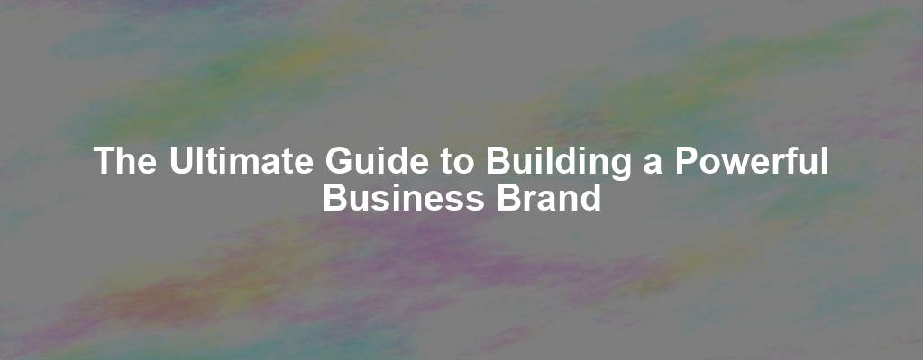 The Ultimate Guide to Building a Powerful Business Brand