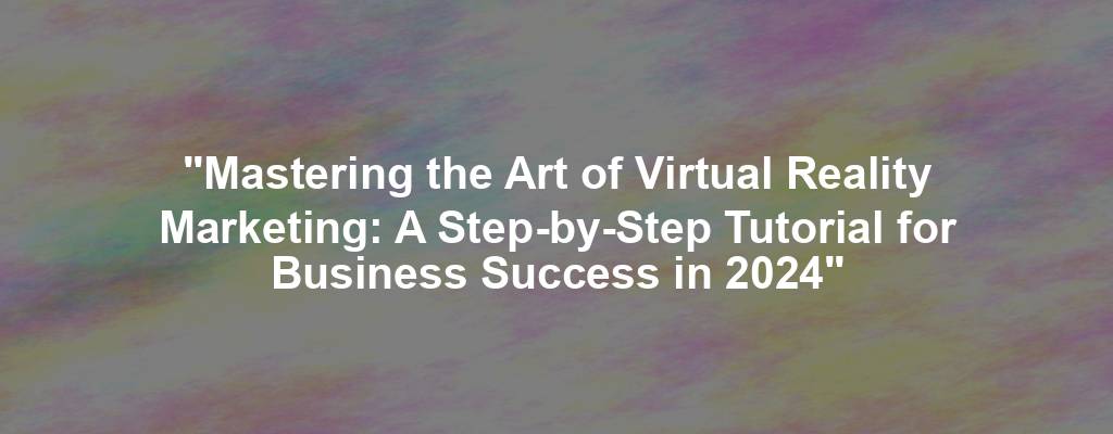 "Mastering the Art of Virtual Reality Marketing: A Step-by-Step Tutorial for Business Success in 2024"