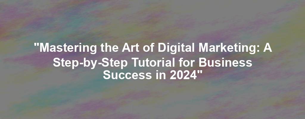 "Mastering the Art of Digital Marketing: A Step-by-Step Tutorial for Business Success in 2024"