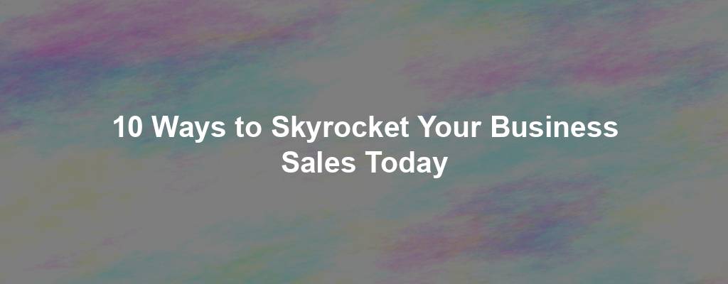 10 Ways to Skyrocket Your Business Sales Today