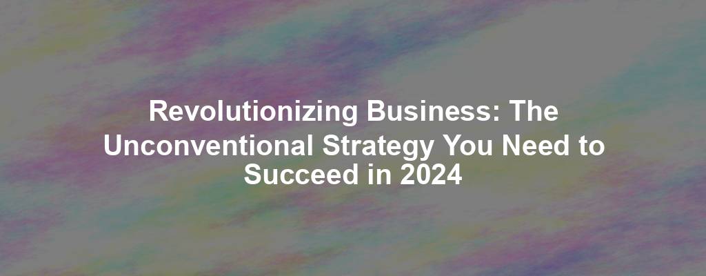 Revolutionizing Business: The Unconventional Strategy You Need to Succeed in 2024