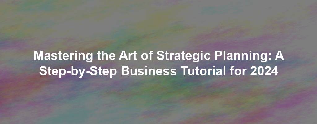 Mastering the Art of Strategic Planning: A Step-by-Step Business Tutorial for 2024