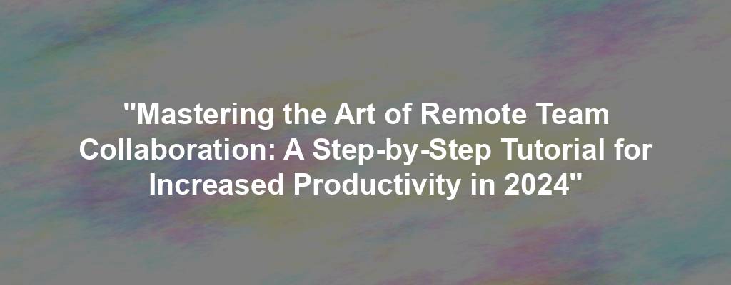 "Mastering the Art of Remote Team Collaboration: A Step-by-Step Tutorial for Increased Productivity in 2024"