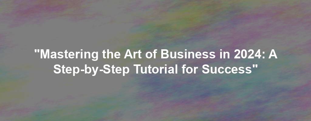 "Mastering the Art of Business in 2024: A Step-by-Step Tutorial for Success"