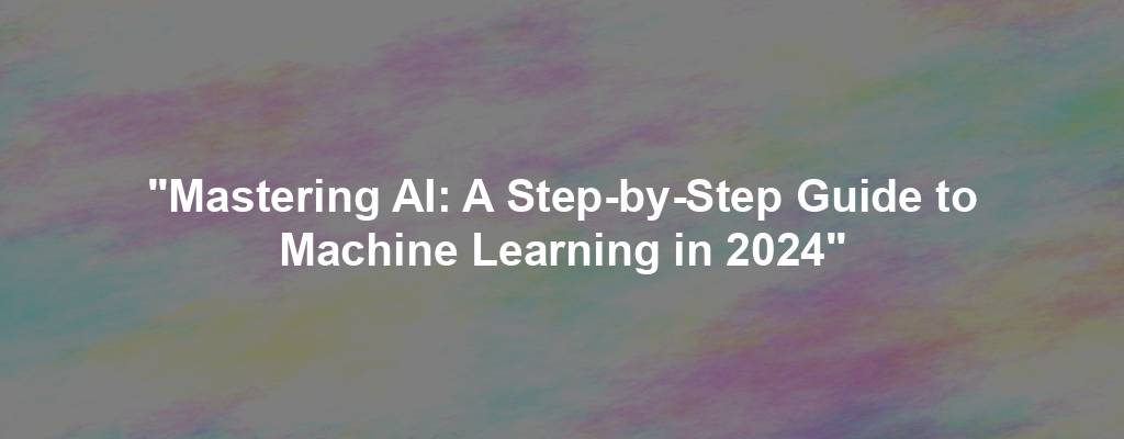 "Mastering AI: A Step-by-Step Guide to Machine Learning in 2024"