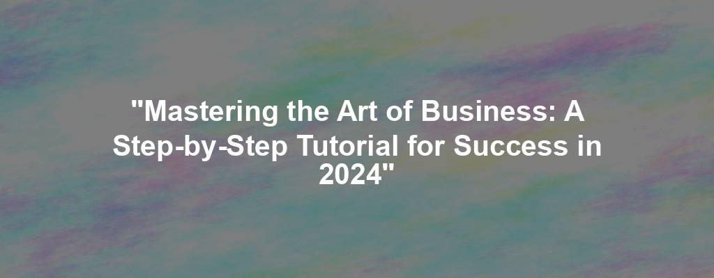 "Mastering the Art of Business: A Step-by-Step Tutorial for Success in 2024"