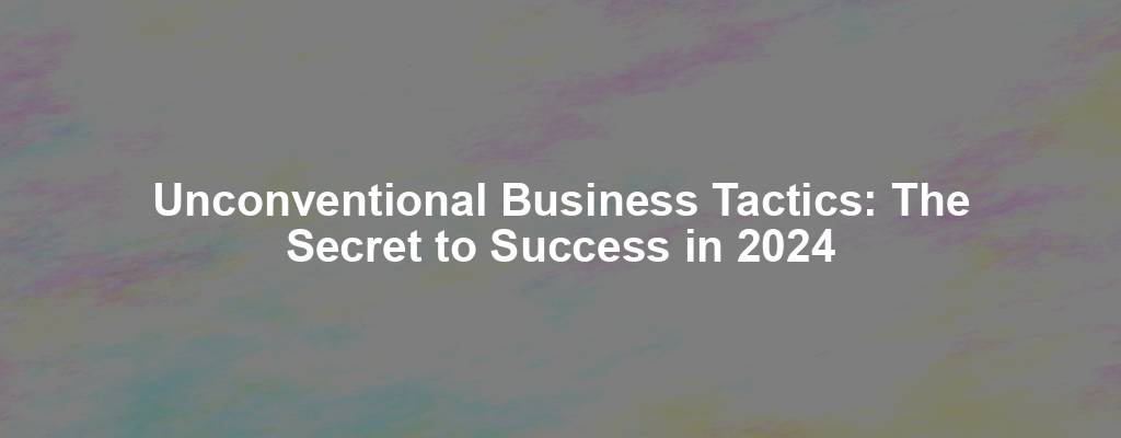 Unconventional Business Tactics: The Secret to Success in 2024