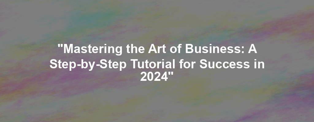 "Mastering the Art of Business: A Step-by-Step Tutorial for Success in 2024"