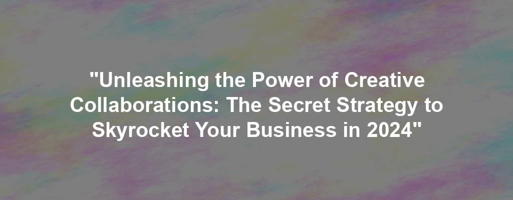 "Unleashing the Power of Creative Collaborations: The Secret Strategy to Skyrocket Your Business in 2024"