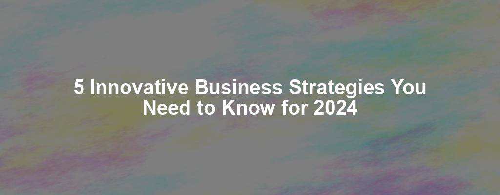 5 Innovative Business Strategies You Need to Know for 2024