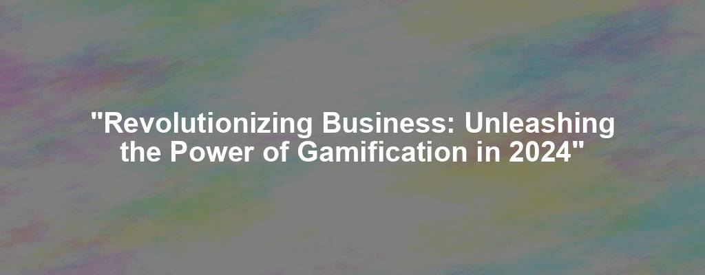 "Revolutionizing Business: Unleashing the Power of Gamification in 2024"