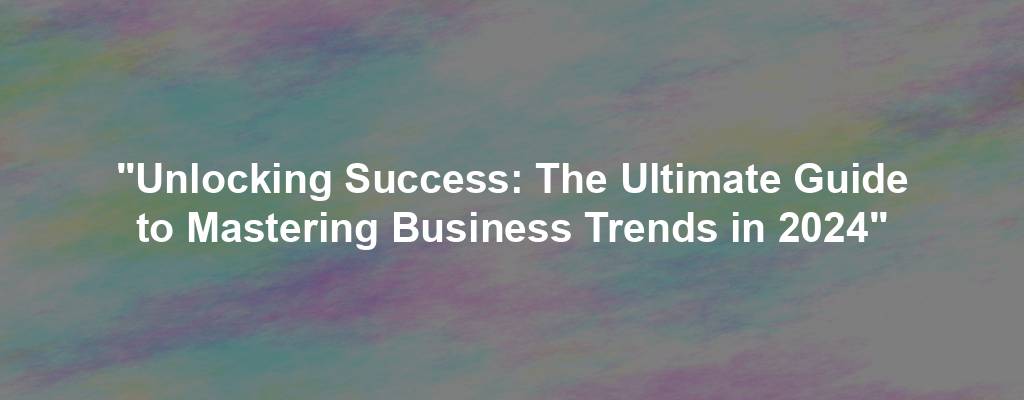 "Unlocking Success: The Ultimate Guide to Mastering Business Trends in 2024"